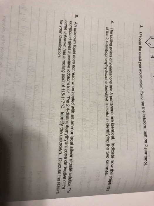 3. Discuss the result you would obtain if you ran the iodoform test on 2-pentanol. 4. The e boiling points of 2 -pentanone and 3-pentanone are identical. Indicate how the of the 24-dinitrophenylhydrazone derivative is useful in identifying the two ketones e prepar 5. An unknown liquid does not react when heated with an ammoniacal silver nitrate solution. The compound gives a positive iodoform test The 2,4-dinitrophenylhydrazone derivative of the same unknown had a melting point of 115-117°C. Identify the unknown. Discuss the reasons for your identification.