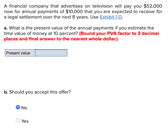 A financial company that advertises on television will pay you $52,000 now for annual payments of $10,000 that you are expected to receive for a legal settlement over the next 8 years. Use Exhibit 1-D a. What is the present value of the annual payments if you estimate the time value of money at 10 percent? (Round your PVA factor to 3 decimal places and final answer to the nearest whole dollar.) Present value b. Should you accept this offer? No O Yes