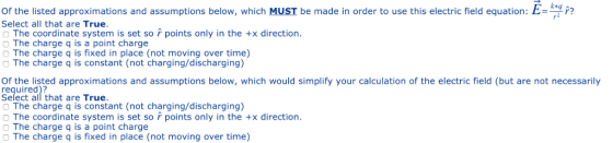 Of the listed approximations and assumptions below, which MUST be made in order to use this electric field equation: E Select all that are True. The coordinate system is set so points only in the +x direction. The charge q is a point charge O The charge q is fixed in place (not moving over time) O The charge q is constant (not charging/discharging) Of the listed approximations and assumptions below, which would simplify your calculation of the electric field (but are not necessarily required)? Select all that are True The charge q is constant (not charging/discharging) The coordinate system is set so points only in the +x direction O The charge q is a point charge The charge q is fixed in place (not moving over time)