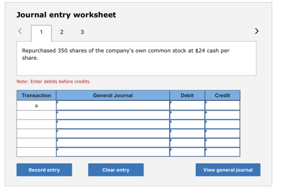Journal entry worksheet < 1 2 3 Repurchased 350 shares of the companys own common stock at $24 cash per share. Note: Enter d