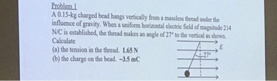 Problem A 0.15-kg charged bead hangs vertically from a massless thread under the influence of gravity. When a uniform horizontal electric field of magnitude 214 N/C is established, the thread makes an angle of 27 to the verticalasbown Calculate (a) the tension in the thread. 1.65 N b) the charge on the bead. -3.5 mC 27
