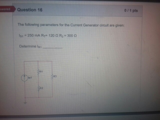 Question 16 0 11 pts wered The following parameters for the Current Generator circuit are given: isi 250 mA RT#120 Ω R3-300 Ω Determine IR1 Ri R3 Is1
