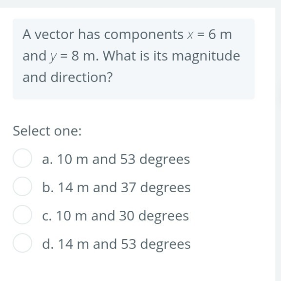 A vector has components x = 6 m and y = 8 m. What is its magnitude and direction? Select one: a. 10 m and 53 degrees b. 14 m