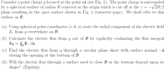 Consider a point charge q located at the point az (see Fig. 1). The point charge is surrounded by a spherical surface of radius R centered at the origin which is cut off at theV2R/2 plane resulting in the open surface shown in Fig. 1 (turnover page). We shall refer to this surface as B (a) Using spherical polar coordinates (r.. o) state the radial component of the electric field E, from q everywhere on B (b) Calculate the electric flux from q out of B by explicitly evaluating the flux integral ) Find the electric flux from through a circular plane sheet with surface normal- (d) Will the electric flux through a surface used to close B at the bottom depend upon its closing the opening at the bottom of B shape? (Explain)