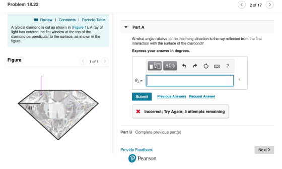 Problem 18.22 く 20f 17 ReviewI Constants Periodic Table Part A A typical diamond is cut as shown in (Figure 1). A ray of light has entered the flat window at the top of the diamond perpendicular to the surface, as shown in the figure. At what angle relative to the incoming direction is the ray reflected from the first interaction with the surface of the diamond? Express your answer in degrees Figure 1 of 1 SubmitPrev Previous Answers Request Answer Incorrect; Try Again; 5 attempts remaining Part B Complete previous part(s) Provide Feedback Next> Pearson