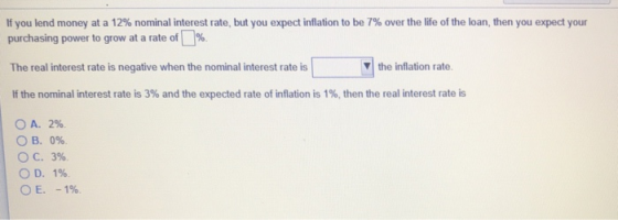 If you lend money at a 12% nominal interest rate, but you expect inflation to be 7% over the life of the loan, then you expect your purchasing power to grow at a rate of [1%. The real interest rate is negative when the nominal interest rate is If the nominal interest rate is 3% and the expected rate of inflation is 1%, then the real interest rate is ▼| the inflation rate. A. 2%. O B. 096. 3%. 1%. С. OD, E. -196.