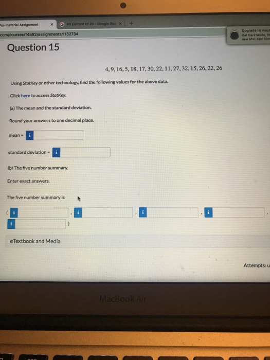 Upgrade 1to macc Dark Mode, s Question 15 4,9, 16,5, 18, 17,30,22, 11,27,32, 15, 26, 22, 26 Using Statkey or other technology, find the following values for the above data. Click here to access Statkey (a) The mean and the standard deviation Round your answers to one decimal place. standard deviation- (b) The five number summary Enter exact answers. The five number summary is eTextbook and Media Attempts: u