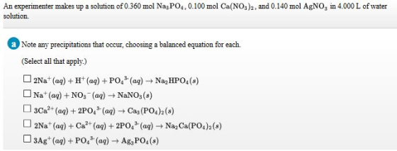 An experimenter makes up a solution of 0.360 mol Nay PO4,0.100 mol Ca(NOs)2, and 0.140 mol AgNOg in 4.000 L of water solution. aNote any precipitations that occur, choosing a balanced equation for each. (Select all that apply.) D2Nat (a)+H (ag) PO(a)Na HPo4(s) L Na (a) +NOs (aa) NaNOs(s) 3Ca (a)2PO,()Cas(PO42()