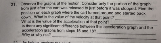 Observe the graphs of the motion. Consider only the portion of the graph from just after the cart was released to just before it was stopped. Find the position on each graph where the cart turned around and started back down. What is the value of the velocity at that point? What is the value of the acceleration at that point? Is there any significant difference between this acceleration graph and the acceleration graphs from steps 15 and 18? Why or why not? 21.