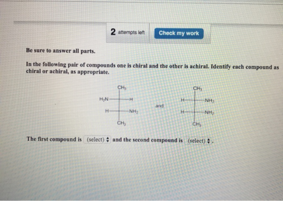 2 attempts left Check my work Be sure to answer all parts. In the following pair of compounds one is chiral and the other is