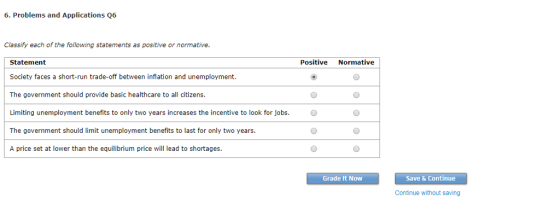 6. Problems and Applications Q6 Classify each of the following statements as positive or normative Positive Normative Statement Society faces a short-run trade-off between inflation and unemployment. The government should provide basic healthcare to all citizens Limiting unemployment benefits to only two years increases the incentive to look for jobs.O The government should limit unemployment benefits to last for only two years. A price set at lower than the equilibrium price will lead to shortages. Grade It Now Save & Continue Continue without saving