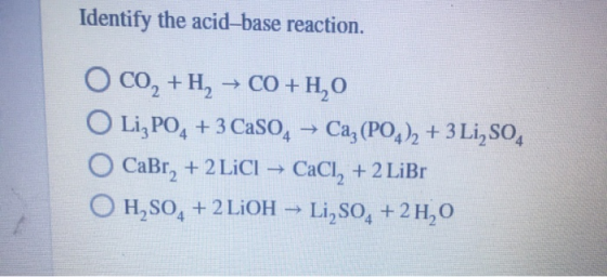 Identify the acid-base reaction. -> O CO, +H, → CO+H,0 O Li, PO4 + 3 Caso Caz(PO4)2 + 3 Li,SO4 CaBr, + 2 LiCl → CaCl, + 2 LiB