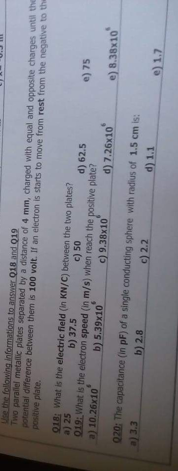 uie the following informations to answer 018 and 019 Two parallel metallic plates separated by a distance of 4 mm, charged with equal and opposite charges until the potential difference between them is 100 volt. If an electron is starts to move from rest from the negative to th positive plate. 018: What is the electric field (in KN/C) between the two plates? a) 25 019:What is the electron speed (in m/s) when reach the positive plate? a) 10.26x10 b) 37.5 c) 50 d) 62.5 e) 75 b) 5,39x10 c) 9.38x10 e) 8.38x10 d) 7.26x10 020: The capacitance (in pF) of a single conducting sphere with radius of 1.5 cm is: a) 3.3 b) 2.8 c) 2.2 d) 1.1 e) 1.7
