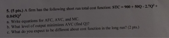 5. (5 pts.) A firm has the following short run total cost function: STC = 900 + 500 -2.7Q2 + 0.045Q a. Write equations for AF