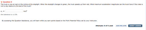 ▼ Question 3 The truck is now at rest on the incline at the stoplight. When the stoplight changes to green, the truck speeds up from rest. What maximum acceleration magnitude can the truck have if the crate is not to slip relative to the bed of the truck? ax m/s the tolerance is +/-2% By accessing this Question Assistance, you will learn while you earn points based on the Point Potential Policy set by your instructor Attempts: o of 5 used SAVE FOR LATER SUBHIT ANSWER SUBMIT ANSWER