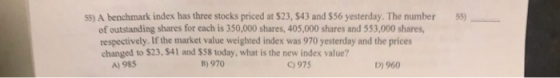 55) 55) A benchmark index has three stocks priced at $23, S43 and $56 yesterday. The number of outstanding shares for each is