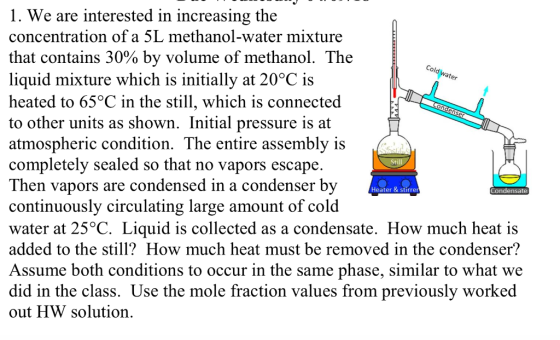 Cold water D Condenser 1. We are interested in increasing the concentration of a 5L methanol-water mixture that contains 30% by volume of methanol. The liquid mixture which is initially at 20°C is heated to 65°C in the still, which is connected to other units as shown. Initial pressure is at atmospheric condition. The entire assembly is completely sealed so that no vapors escape. Then vapors are condensed in a condenser by continuously circulating large amount of cold water at 25°C. Liquid is collected as a condensate. How much heat is added to the still? How much heat must be removed in the condenser? Assume both conditions to occur in the same phase, similar to what we did in the class. Use the mole fraction values from previously worked out HW solution. Still Condensate