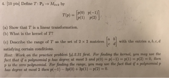 4. [10 pts] Define T: P2 → Max2 by T(p)=Ip(0) p(-1) 10(1) p(2) (a) Show that T is a linear transformation. (b) What is the kernel of T? (e) Describe the range of T as the set of 2 x 2 matrices with the entries a,b.c,d satisfying certain conditions. Hint: Work on the practice problem §4.231 first. For finding the kernel, you may use the fact that if a polynomial p has degree at most 3 and p(0) = p(-1) = p(1) = p(2) = 0, then p is the zero polymomial. For finding the range, you may use the fact that if a polynomial p has degree at most 2 then p(-1)-37(0) + 37(1)-p(2-0. d 0with the entries a, b, c, d