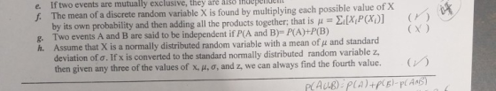 e. If two events are mutually exclusive, they are àl f. The mean of a discrete random variable X is penide found by multiplying each possible value of X by its own probability and then adding all the products together; that is XPO g. Two events A and B are said to be independent if P(A and B)y- PIA)-P(B) h. Assume that X is a normally distributed random variable with a mean ofμ and standa CX ) deviation ofo. If xis converted to the standard normally distributed random variable z then given any three of the values of x, , , o, and z, we can always find the fourth value.