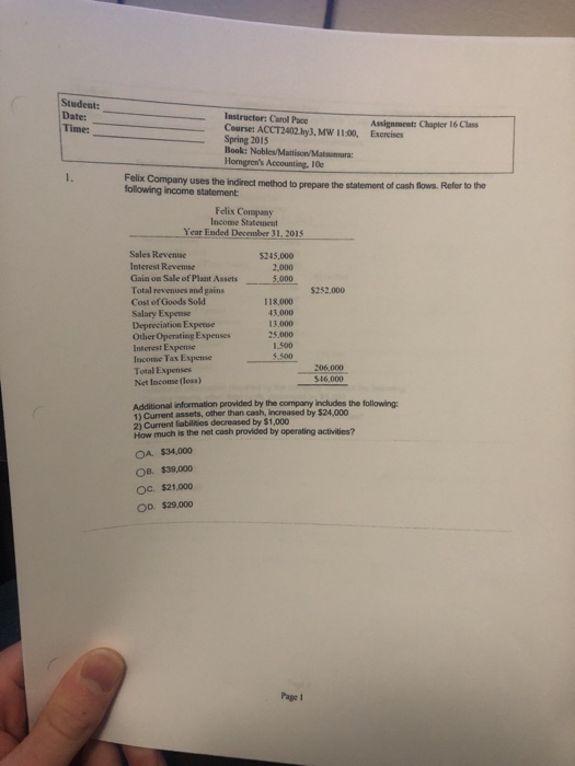 Student: DatesC Course: ACCT2402 hy3, MW 1100, Exercises Assignment: Chapter 16 Class Spring 2015 Book: Nobles/Mattison/Matsumura: Homgrens Accounting. 10e Felix Company following income statement uses the indirect method to prepare the statement of cash flows. Refer to the Felix Copany Income Statenet Year Ended December 31, 201s Sales Revense Interest Revemse Gain on Sale of Plant Assets Total revenues and gains Cost of Goods Sold Salary Expense Depreciation Expense Other Operating Expenses Interest Expense Income Tax Expense Total Expenses Net Incone (loss) 5245,000 2,000 $252,000 118,000 43,000 13,000 25,000 1.500 5.500 S16,000 Additional information provided by the company includes the following 1) Current assets, other than cash, increased by $24,000 2) Current liabilinies decreased by $1,000 How much is the net cash provided by operating activities? OA. $34,000 OB. $39,000 Oc. $21,000 OD $29,000 Pape 1