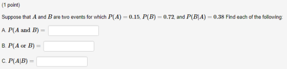 (1 point) Suppose that A and B are two events for which P(A)-0.15. P(B) A. P(A and B) B. P(A or B) 0.72, and P(BIA)-0.38 Find each of the following: