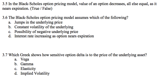3.5 In the Black-Scholes option pricing model, value of an option decreases, all else equal, as it nears expiration. (True / False) 3.6 The Black-Scholes option pricing model assumes which of the following? a. Jumps in the underlying price b. Constant volatility of the underlying c. Possibility of negative underlying price d. Interest rate increasing as option nears expiration 3.7 Which Greek shows how sensitive option delta is to the price of the underlying asset? a. Vega b. Gamma c. Elasticity d. Implied Volatility