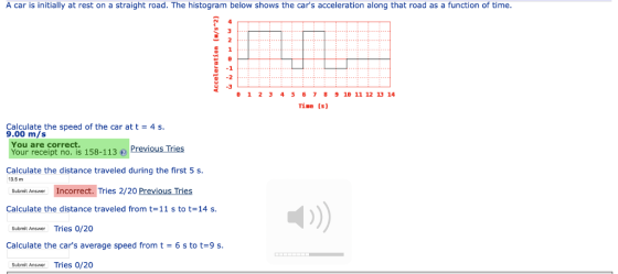 A car is initially at rest on a straight road. The histogram below shows the cars acceleration along that road as a function of time -2 1234567891B 11 12 13 14 Tine (s) Calculate the speed of the car att 9.00 m/s 4s You are correct Your receipt no. is 158-113 Previous Tries Calculate the distance traveled during the first 5 s 13.5 m Submit Answer Incorrect. Tries 2/20 Previous Tries Calculate the distance traveled from t=11 s to t=14 s Submit Answer Tries 0/20 Calculate the cars average speed from t = 6 s to t=9 s Submit Answer Tries 0/20