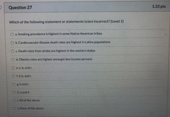 Question 27 1.33 pts Which of the following statement or statements is/are incorrect? (Level 1) a. Smoking prevalence is high