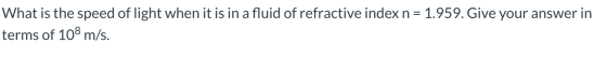 What is the speed of light when it is in a fluid of refractive index n = 1.959. Give your answer in terms of 108 m/s.