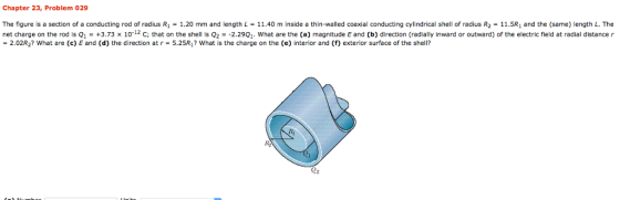 Chapter 23, Problem 029 The figure is a section of a conducting rod of radius R1 1.20 mm and length L 11.40 m inside a thin-walled coaxial conducting cylindrical shell of radius R2 11.5R1 and the (same) length L. The net charge on the rod is Q1-+3.73 x 10 С, that on the shell is Q2--2.29Q1. what are the (a) magnitude E and (b) direction (radially inward or outward) of the electric field at radial distance r = 202R2? what are (c) E and (d) the direction at r = 5.25R? what is the charge on the (e) interior and (f) exterior surface of the shell?