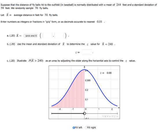 Suppose that the distance of fly balls hit to the outfield (in baseball) is normally distributed with a mean of 244 feet and a standard deviation of 59 feet. We randomly sample 70 fly balls Let X-average distance in feet for 70 fly balls. Enter numbers as integers or fractions in p/q form, or as decimals accurate to nearest 0.0 a. (.20) X ~ (pick one) #) ( b. (.20) Use the mean and standard deviation of X to determine the z value for X-240 Z- c. (.20) Illustrate P(X > 240) as an area by adjusting the sider along the horizontal axis to control the z value. 0.00 0.300 0.2 0.1 2 -1 OFill left Fill right