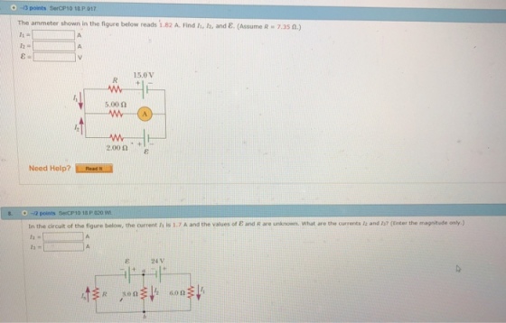 3 points SerCP10 18 P 017 | The ammeter shown in the figure below reads 1.82 A. Find h, h, and ?. (Assume R 7.35 n.) 15.0V 5.00 ? 2.00? . +1 Need Help?Re 2 points SercP10 18 P 020 In the circuit of the figure below, the currert, isiyA and the values of ? and Rare unknown, what 60) ?