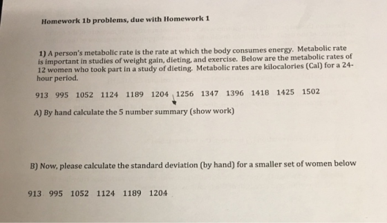Homework 1b problems, due with Homework1 1) A persons metabolic rate is the rate at which the body consumes energy. Metaboli is important in studies of weight gain, dieting, and exercise. Below are the metabolic rates of 12 women who took part in a study of dieting. Metabolic rates are kilocalories (Cal) for a 24- hour period. c rate 913 995 1052 1124 1189 1204 1256 1347 1396 1418 1425 1502 A) By hand calculate the 5 number summary (show work) B) Now, please calculate the standard deviation (by hand) for a smaller set of women below 913. 995 1052 1124 1189 1204