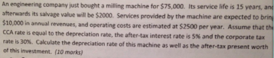 An engineering company just bought a milling machine for $75,000. Its service life is 15 years, an afterwards its salvage value will be $2000. Services provided by the machine are expected to brin $10,000 in annual revenues, and operating costs are estimated at $2500 per year. Assume that th CCA rate is rate is 30%. Calculate the depreciation rate of this machine as well as the after-tax present worth of this investment. (20 marks) equal to the depreciation rate, the after-tax interest rate is 5% and the corporate tax