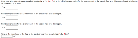 Over a certain region of space, the electric potential is V= 4x-7x2y + 2yz2. Find the expression for the x component of the electric field over this region. (Use the following as necessary: x, y, and z.) Find the expression for the y component of the electric field over this region Find the expression for the z component of the electric field over this region What is the magnitude of the field at the point P, which has coordinates (4, 0, -7) m? N/C