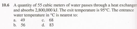 10.6 A quantity of 55 cubic meters of water passes through a heat exchanger and absorbs 2,800,000 kJ. The exit temperature is 95°C. The entrance water temperature in °C is nearest to: a. 49 b. 56 C. 68 d. 83