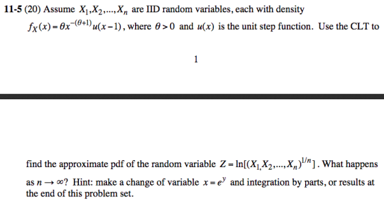 11-5 (20) Assume X1.X2Xn are IID random variables, each with density fx (x)-6x-(0+1)n(x-1) , where θ > 0 and u(x) İs the unit step function. Use the CLT to find the approximate pdf of the random variable Z- In((X,X2X]. What happens as n Hint: make a change of variable x -ey and integration by parts, or results at the end of this problem set.