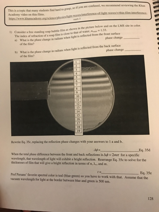 recommend reviewing the Khan This is a topic that Academy video on thin films. many students find hard to grasp, so if you are confused, we nart-1 site in color 133 )Consider a free standing soup bubble film as shown in the picture below and on the L.MS index of refraction of a soup film is close to that of water, phase change a) What is the phase change in radians when light is reflected from the front surface of the film? phase change b) W hat is the phase change in radians when light is reflected from the back surface of the film? 10 12 13 14 15 16 17 18 19 Rewrite Eq. 35c, replacing the reflection phase changes with your answers to 1 a and b. Eq.35d when the total phase difference between the front and back reflections is Δφ 2nUT for a specific wavelength, hat wavelength of light will exhibit a bright reflection. Rearrange Eq. 35c to solve for the thicknesses of film that will give a bright reflection in terms of n, , and m. Eq. 35e Prof Persansfavorite spectral color is teal (blue-green) so you have to work with that. Assume that the vacuum wavelength for light at the border between blue and green is 500 nm. 128