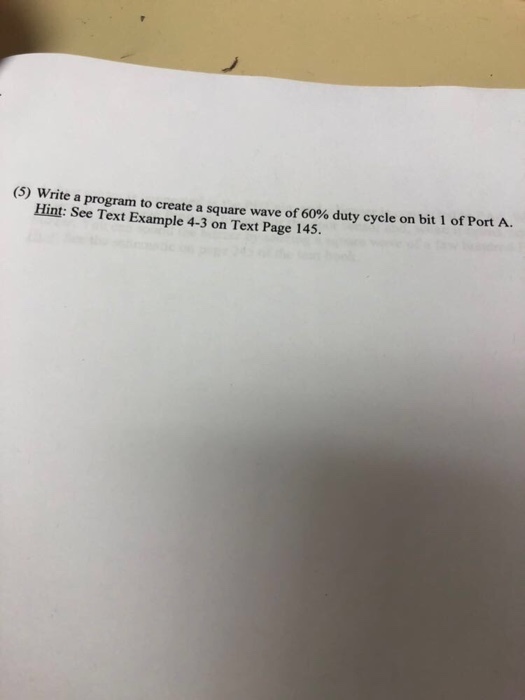 (5) Write a program to create a sq uare wave of60% duty cycle on bit 1 of Port A Hint : See Text Example 4-3 on Text Page 145.