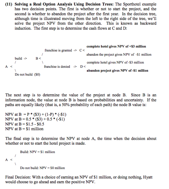 (11) Solving a Real Option Analysis Using Decision Trees: The Sporthotel example has two decision points. The first is whether or not to start the project, and the second is whether to abandon the project after the first year. In the decision tree, although time is illustrated moving from the left to the right side of the tree, well solve the project NPV from the other direction. This is known as backward induction. The first step is to determine the cash flows at C and D complete hotel gives NPV of +$3 million abandon the project gives NPV of -S1 million complete hotel gives NPV of-$3 million abandon project gives NPV of-S1 million franchise is granted -> C< build franchise is denicd >D< Do not build (S0) The next step is to determine the value of the project at node B. Since B is an information node, the value at node B is based on probabilities and uncertainty. If the paths are equally likely (that is, a 50% probability of each path) the node B value is NPV at B -P *(S3) + (1-P) * (-S1) NPV at B-0.5 * (S3) + 0.5 * (-$1) NPV at B S1.5 - $0.5 NPV at B- S1 million The final step is to determine the NPV at node A, the time when the decision about whether or not to start the hotel project is made Build: NPV = $1 million Do not build: NPV- SO million Final Decision: With a choice of earning an NPV of S1 million, or doing nothing, Hyatt would choose to go ahead and earn the positive NPV.