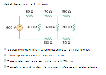 Mark all that apply to the circuit below 50Ω 702 150 600 V() 400 Ω 400 Ω 200 Ω 130Ω 50Ω It is possible to determine in which direction the current is EoinE to flow The total power delivered to the circuit is 1.44 kw The equivalent resistance seen by the source is of a combination of series