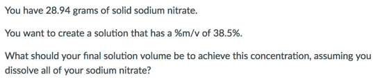 You have 28.94 grams of solid sodium nitrate. You want to create a solution that has a %m/v of 38.5%. What should your final solution volume be to achieve this concentration, assuming you dissolve all of your sodium nitrate?