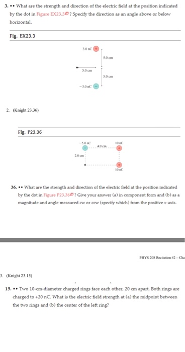 What are the strength and direction of the electric field at the position indicated by the dot in Figure EX23.30? Specify the direction as an angle above or below horizontal Fig. EX23.3 5.0 cm 5.0 cm 5.0 cm -30 C 2. (Knight 23.36) Fig. P23.36 -5.0C 40cm 20cm 6. What are the strength and direction of the electric field at the position indicated by the dot in Figure P23.3607 Give your answer (a) in component form and (b) as a magnitude and angle measured cw or cew (specify which) from the positive x-axis PHYS 208 Recitation 2-Cha . (Knight 23.15) 15. Two 10-cm-diameter charged rings face each other, 20 cm apart. Both rings are charged to +20 nC. What is the electric field strength at (a) the midpoint between the two rings and (b) the center of the left ring?