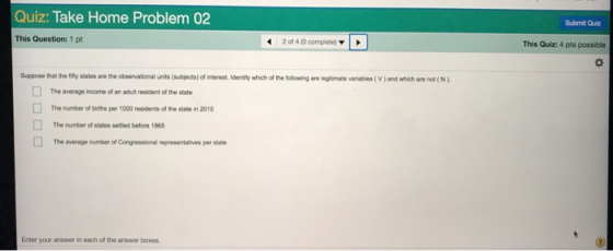 Quiz: Take Home Problem 02 Submit Qulz This Question: 1 pt 20t 4,0 complete, ▼ | ▶ This Quiz: 4 pts possible Suppose that the filty states are the observational units (subjects) of interest. Iidentily which of the following are legitimate variables (V) and which are not (N) The average income of an aduit resident of the state The rumber of births per 1000 residents of the state in 2010 The number of states settled before 1865 The average number of Congressional representatives per state Enter your answer in each of the answer boxes