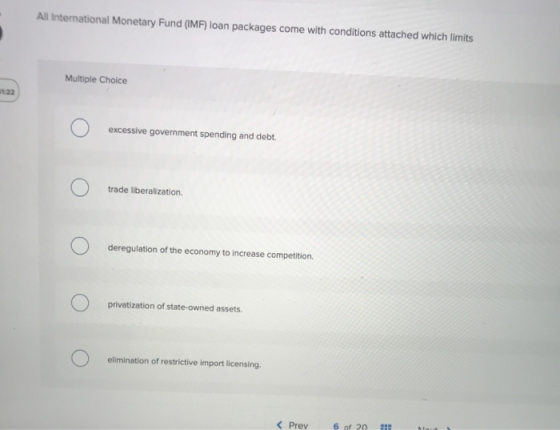 All International Monetary Fund (IMF) loan packages come with conditions attached which limits Multiple Choice Ο excessive go
