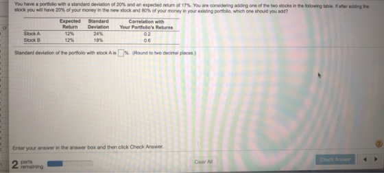 You have a portfolio with a standard deviation of 20% and an expected retum of 17%. You are considering adding one of the two