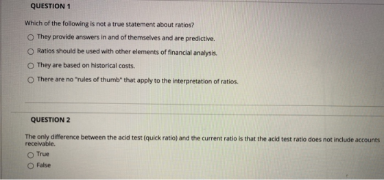 QUESTION 1 Which of the following is not a true statement about ratios? They provide answers in and of themselves and are pre