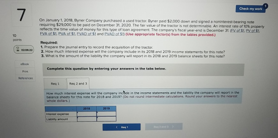 Check my work 7 On January 1, 2018, Byner Company purchased a used tractor. Byner paid $2,000 down and signed a noninterest-bearing note requiring $29,000 to be paid on December 31, 2020. The fair value of the tractor is not determinable An interest rate of 10%propery FVA of$1, PVAOfS1. EVAD of$1 and PVADOSİ) (Use appropriate factor(s) from the tables provided.) Required: 10 points 1. Prepare the journal entry to record the acquisition of the tractor 02:06.22 2. How much interest expense will the company include in its 2018 and 2019 income statements for this note? 3. What is the amount of the liability the company will report in its 2018 and 2019 balance sheets for this note? eBook Print References Complete this question by entering your answers in the tabs below Req 1 Req 2 and 3 How much interest expense will the company incrade in the income statements and the liability the company will report in the balance sheets for this note for 2018 and 2019? (Do not round intermediate calculations. Round your answers to the nearest whole dollars.) 2018 2019 Interest expense Liability amount K Req 1 Req 2 and 3