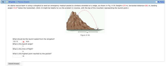 12. 04 points | Previous Answers My Notes An alpine rescue team is using a slingshot to send an emergency medical packet to climbers stranded on a ledge, as shown in Fig. 4-34 (height-279 m, horizontal distance-381 m, landing angle-73.5° below the horizontal). (Hint: It might be helpful to run the problem in reverse, with the top of the mountain representing the launch point.) Figure 4-34 What should be the launch speed from the slingshot? 103.19xm/s What is the launch angle? What is the time of flight? What is the highest point reached by the packet? Submit Answer