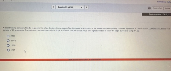 Instructions I holp Save & Ext Submt Question 230 Time remaining: 2:0935 6·024 ance based on n A local trucking company fitted a regression to relate the ra el time days) o s shipments es a fr ction of the distance traveled mies. The fmed regressions in ea 7 sample of 20 shipments. The estimated standard error of the slope is 0 0053 Find the critical value for a right-tailed test to see if the slope is positive, using a 05 O 2101 O 2552 O 1960 0 1.734